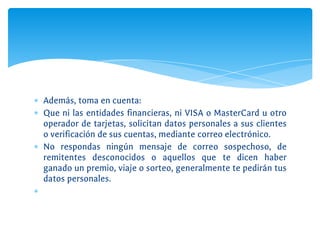 ∗ Además, toma en cuenta:
∗ Que ni las entidades financieras, ni VISA o MasterCard u otro
operador de tarjetas, solicitan datos personales a sus clientes
o verificación de sus cuentas, mediante correo electrónico.
∗ No respondas ningún mensaje de correo sospechoso, de
remitentes desconocidos o aquellos que te dicen haber
ganado un premio, viaje o sorteo, generalmente te pedirán tus
datos personales.
∗
 