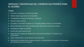 VENTAJAS Y DESVENTAJAS DEL COMERCIO ELECTRÓNICO PARA
EL USUARIO
Ventajas:
 Encontrar un producto en forma más rápida.
 Realizar mejor negociación con el vendedor.
 Comodidad en la adquisición del bien o producto.
 Abarata costos y precios
 Da poder al consumidor de elegir en un mercado global acorde a sus necesidades
 Brinda información pre-venta y posible prueba del producto antes de la compra.
 Inmediatez al realizar los pedidos.
 Servicio pre y post-venta on-line.
 Reducción de la cadena de distribución, lo que le permite adquirir un producto a un
mejor precio.
 Mayor interactividad y personalización de la demanda.
 Información inmediata sobre cualquier producto, y disponibilidad de acceder a la información
en el momento que así lo requiera.
 