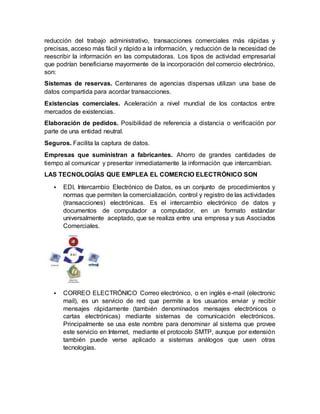 reducción del trabajo administrativo, transacciones comerciales más rápidas y
precisas, acceso más fácil y rápido a la información, y reducción de la necesidad de
reescribir la información en las computadoras. Los tipos de actividad empresarial
que podrían beneficiarse mayormente de la incorporación del comercio electrónico,
son:
Sistemas de reservas. Centenares de agencias dispersas utilizan una base de
datos compartida para acordar transacciones.
Existencias comerciales. Aceleración a nivel mundial de los contactos entre
mercados de existencias.
Elaboración de pedidos. Posibilidad de referencia a distancia o verificación por
parte de una entidad neutral.
Seguros. Facilita la captura de datos.
Empresas que suministran a fabricantes. Ahorro de grandes cantidades de
tiempo al comunicar y presentar inmediatamente la información que intercambian.
LAS TECNOLOGÍAS QUE EMPLEA EL COMERCIO ELECTRÓNICO SON
 EDI, Intercambio Electrónico de Datos, es un conjunto de procedimientos y
normas que permiten la comercialización, control y registro de las actividades
(transacciones) electrónicas. Es el intercambio electrónico de datos y
documentos de computador a computador, en un formato estándar
universalmente aceptado, que se realiza entre una empresa y sus Asociados
Comerciales.
 CORREO ELECTRÓNICO Correo electrónico, o en inglés e-mail (electronic
mail), es un servicio de red que permite a los usuarios enviar y recibir
mensajes rápidamente (también denominados mensajes electrónicos o
cartas electrónicas) mediante sistemas de comunicación electrónicos.
Principalmente se usa este nombre para denominar al sistema que provee
este servicio en Internet, mediante el protocolo SMTP, aunque por extensión
también puede verse aplicado a sistemas análogos que usen otras
tecnologías.
 