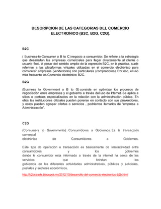 DESCRIPCION DE LAS CATEGORIAS DEL COMERCIO
ELECTRONICO (B2C, B2G, C2G).
B2C
( Business-to-Consumer o B to C) negocio a consumidor. Se refiere a la estrategia
que desarrollan las empresas comerciales para llegar directamente al cliente o
usuario final. A pesar del sentido amplio de la expresión B2C, en la práctica, suele
referirse a las plataformas virtuales utilizadas en el comercio electrónico para
comunicar empresas (vendedoras) con particulares (compradores). Por eso, el uso
más frecuente es Comercio electrónico B2C.
B2G
(Business to Government o B to G) consiste en optimizar los procesos de
negociación entre empresas y el gobierno a través del uso de Internet. Se aplica a
sitios o portales especializados en la relación con la administración pública. En
ellos las instituciones oficiales pueden ponerse en contacto con sus proveedores,
y estos pueden agrupar ofertas o servicios , podríamos llamarlos de “empresa a
Administración”.
C2G
(Consumers to Governments) Consumidores a Gobiernos. Es la transacción
comercial
electrónica de Consumidores a Gobiernos.
Este tipo de operación o transacción es básicamente de interactividad entre
consumidores y los gobiernos
donde le consumidor esta informado a través de la internet ha cerca de los
servicios que brindan los
gobiernos en las diferentes actividades administrativas, públicas y judiciales,
postales y sectores económicos.
http://b2bctrade.blogspot.mx/2012/10/desarrollo-del-comercio-electronico-b2b.html
 