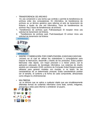  TRANSFERENCIA DE ARCHIVO
Es una convención o una norma que controla o permite la transferencia de
archivos entre dos computadoras. En informática, de transferencia de
archivos es un término genérico para referirse al acto de transmisión de
ficheros a través de una red informática. Tipos de transferencias de
archivos Hay 2 tipos de transferencias de archivos:
1. Transferencia de archivos quot; Pull-basedquot: El receptor inicia una
solicitud de transmisión de ficheros.
2. Transferencia de archivos quot; Push-basedquot: El emisor inicia una
solicitud de transmisión de ficheros
 DISEÑO Y FABRICACIÓN POR COMPUTADORA (CAD/CAM) CAD/CAM,
proceso en el cual se utilizan los ordenadores o computadoras para
mejorar la fabricación, desarrollo y diseño de los productos. Éstos pueden
fabricarse más rápido, con mayor precisión o a menor precio, con la
aplicación adecuada de tecnología informática. Los sistemas de diseño
asistido por ordenador (CAD, acrónimo de Computer Aided Design) pueden
utilizarse para generar modelos con muchas, si no todas, de las
características de un determinado producto. Estas características podrían
ser el tamaño, el contorno y la forma de cada componente, almacenada
como dibujos bi y tridimensional.
 MULTIMEDIA
es un término que se aplica a cualquier objeto que usa simultáneamente
diferentes formas de contenido informativo como texto, sonido, imágenes,
animación y video para informar o entretener al usuario.
 