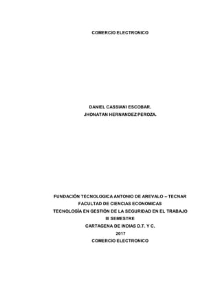 COMERCIO ELECTRONICO
DANIEL CASSIANI ESCOBAR.
JHONATAN HERNANDEZ PEROZA.
FUNDACIÓN TECNOLOGICA ANTONIO DE AREVALO – TECNAR
FACULTAD DE CIENCIAS ECONOMICAS
TECNOLOGÏA EN GESTIÓN DE LA SEGURIDAD EN EL TRABAJO
III SEMESTRE
CARTAGENA DE INDIAS D.T. Y C.
2017
COMERCIO ELECTRONICO
 