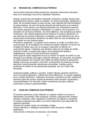 13
2.6 RIESGOS DEL COMERCIO ELECTRÓNICO
Como medio comercial el Web presenta las siguientes deﬁciencias, derivadas
tanto de su tecnología como de su naturaleza interactiva:
Entorno empresarial y tecnológico cambiante. Empresas y clientes desean tener
ﬂexibilidad para cambiar, según su voluntad, de socios comerciales, plataformas y
redes. No es posible evaluar el costo de esto, pues depende del nivel tecnológico
de cada empresa, así como del grado deseado de participación en el comercio
electrónico. Como mínimo una empresa necesitará una computadora personal
con sistema operativo Windows o Machintosh, un módem, una suscripción a un
proveedor de servicios de Internet, una línea telefónica. Una compañia que desee
involucrarse más, deberá prepararse para introducir el comercio electrónico en
sus sistemas de compras, ﬁnancieros y contables, lo cual implicará el uso de un
sistema para el intercambio electrónico de datos (EDI) con sus proveedores y/o
una intranet con sus diversas sedes.
Privacidad y seguridad . La mayoría de los usuarios no confía en el Web como
canal de pago. En la actualidad, las compras se realizan utilizando el número de
la tarjeta de crédito, pero aún no es seguro introducirlo en Internet sin
conocimiento alguno. Cualquiera que transﬁera datos de una tarjeta de crédito
mediante el Web, no puede estar seguro de la identidad del vendedor.
Análogamente, éste no lo está sobre la del comprador.
Quien paga no puede asegurarse de que su número de tarjeta de crédito no sea
recogido y sea utilizado para algún propósito malicioso; por otra parte, el vendedor
no puede asegurar que el dueño de la tarjeta de crédito rechace la adquisición.
Resulta irónico que ya existan y funcionen correctamente los sistemas de pago
electrónico para las grandes operaciones comerciales, mientras que los
problemas se centren en las operaciones pequeñas, que son mucho más
frecuentes.
Cuestiones legales, políticas y sociales . Existen algunos aspectos abiertos en
torno al comercio electrónico: validez de la ﬁrma electrónica, no repudio, legalidad
de un contrato electrónico, violaciones de marcas y derechos de autor, pérdida de
derechos sobre las marcas, pérdida de derechos sobre secretos comerciales y
responsabilidades. Por otra parte, deben considerarse las leyes, políticas
económicas y censura gubernamentales.
2.7 USOS DEL COMERCIO ELECTRÓNICO
El comercio electrónico puede utilizarse en cualquier entorno en el que se
intercambien documentos entre empresas: compras o adquisiciones, ﬁnanzas,
industria, transporte, salud, legislación y recolección de ingresos o impuestos.
Ya existen compañias que utilizan el comercio electrónico para desarrollar los
aspectos siguientes:
Creación de canales nuevos de mercadeo y ventas.
Acceso interactivo a catálogos de productos, listas de precios y folletos
publicitarios.
Venta directa e interactiva de productos a los clientes.
 