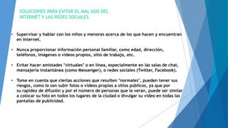 SOLUCIONES PARA EVITAR EL MAL USO DEL
INTERNET Y LAS REDES SOCIALES
• Supervisar y hablar con los niños y menores acerca de los que hacen y encuentran
en Internet.
• Nunca proporcionar información personal familiar, como edad, dirección,
teléfonos, imágenes o videos propios, sitio de trabajo, etc.
• Evitar hacer amistades "virtuales" o en línea, especialmente en las salas de chat,
mensajería instantánea (como Messenger), o redes sociales (Twitter, Facebook).
• Tome en cuenta que ciertas acciones que resulten "normales", pueden tener sus
riesgos, como lo son subir fotos o videos propias a sitios públicos, ya que por
su rapidez de difusión y por el número de personas que la verán, puede ser similar
a colocar su foto en todos los lugares de la ciudad o divulgar su video en todas las
pantallas de publicidad.
 