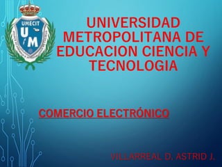 UNIVERSIDAD
METROPOLITANA DE
EDUCACION CIENCIA Y
TECNOLOGIA
COMERCIO ELECTRÓNICO
VILLARREAL D. ASTRID J.
 