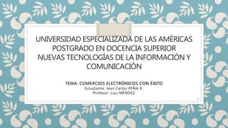 UNIVERSIDAD ESPECIALIZADA DE LAS AMÉRICAS
POSTGRADO EN DOCENCIA SUPERIOR
NUEVAS TECNOLOGÍAS DE LA INFORMACIÓN Y
COMUNICACIÓN
TEMA: COMERCIOS ELECTRÓNICOS CON ÉXITO
Estudiante: Jean Carlos PEÑA R.
Profesor: Luis MÉNDEZ
1
 