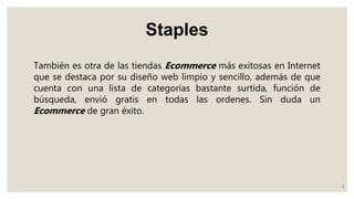Staples
También es otra de las tiendas Ecommerce más exitosas en Internet
que se destaca por su diseño web limpio y sencillo, además de que
cuenta con una lista de categorías bastante surtida, función de
búsqueda, envió gratis en todas las ordenes. Sin duda un
Ecommerce de gran éxito.
3
 
