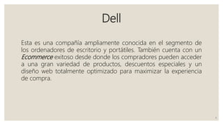 Dell
Esta es una compañía ampliamente conocida en el segmento de
los ordenadores de escritorio y portátiles. También cuenta con un
Ecommerce exitoso desde donde los compradores pueden acceder
a una gran variedad de productos, descuentos especiales y un
diseño web totalmente optimizado para maximizar la experiencia
de compra.
4
 