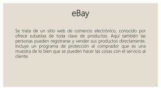 eBay
Se trata de un sitio web de comercio electrónico, conocido por
ofrece subastas de toda clase de productos. Aquí también las
personas pueden registrarse y vender sus productos directamente.
Incluye un programa de protección al comprador que es una
muestra de lo bien que se pueden hacer las cosas con el servicio al
cliente.
5
 