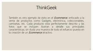 ThinkGeek
También es otro ejemplo de éxito en el Ecommerce, enfocado a la
venta de productos como Gadgets, electrónica, coleccionables,
camisetas, etc. Cada producto esta perfectamente descrito y las
fotos que se incluyen ilustran a detalle sus principales
características; sin duda una muestra de todo el esfuerzo puesto en
la creación de un Ecommerce atractivo.
6
 