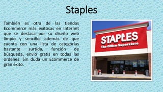 Staples
También es otra de las tiendas
Ecommerce más exitosas en Internet
que se destaca por su diseño web
limpio y sencillo, además de que
cuenta con una lista de categorías
bastante surtida, función de
búsqueda, envió gratis en todas las
ordenes. Sin duda un Ecommerce de
gran éxito.
 
