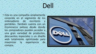 Dell
• Esta es una compañía ampliamente
conocida en el segmento de los
ordenadores de escritorio y
portátiles. También cuenta con un
Ecommerce exitoso desde donde
los compradores pueden acceder a
una gran variedad de productos,
descuentos especiales y un diseño
web totalmente optimizado para
maximizar la experiencia de
compra.
 