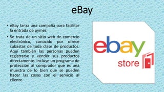 eBay
• eBay lanza una campaña para facilitar
la entrada de pymes
• Se trata de un sitio web de comercio
electrónico, conocido por ofrece
subastas de toda clase de productos.
Aquí también las personas pueden
registrarse y vender sus productos
directamente. Incluye un programa de
protección al comprador que es una
muestra de lo bien que se pueden
hacer las cosas con el servicio al
cliente.
 