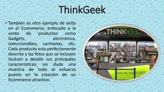 ThinkGeek
• También es otro ejemplo de éxito
en el Ecommerce, enfocado a la
venta de productos como
Gadgets, electrónica,
coleccionables, camisetas, etc.
Cada producto esta perfectamente
descrito y las fotos que se incluyen
ilustran a detalle sus principales
características; sin duda una
muestra de todo el esfuerzo
puesto en la creación de un
Ecommerce atractivo.
 