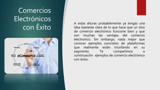 Comercios
Electrónicos
con Éxito
 A estas alturas probablemente ya tengas una
idea bastante clara de lo que hace que un sitio
de comercio electrónico funcione bien y que
son muchas las ventajas del comercio
electronico. Sin embargo, nada mejor que
conocer ejemplos concretos de plataformas
que realmente están triunfando en su
segmento. Te compartimos a
continuación ejemplos de comercio electrónico
con éxito.
 