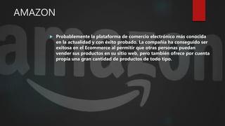 AMAZON
 Probablemente la plataforma de comercio electrónico más conocida
en la actualidad y con éxito probado. La compañía ha conseguido ser
exitosa en el Ecommerce al permitir que otras personas puedan
vender sus productos en su sitio web, pero también ofrece por cuenta
propia una gran cantidad de productos de todo tipo.
 