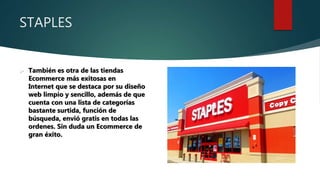 STAPLES
 También es otra de las tiendas
Ecommerce más exitosas en
Internet que se destaca por su diseño
web limpio y sencillo, además de que
cuenta con una lista de categorías
bastante surtida, función de
búsqueda, envió gratis en todas las
ordenes. Sin duda un Ecommerce de
gran éxito.
 