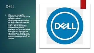 DELL
 Esta es una compañía
ampliamente conocida en el
segmento de los
ordenadores de escritorio y
portátiles. También cuenta
con un Ecommerce
exitoso desde donde los
compradores pueden
acceder a una gran variedad
de productos, descuentos
especiales y un diseño web
totalmente optimizado para
maximizar la experiencia de
compra.
 