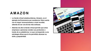 A M A Z O N
• La tienda virtual estadounidense, Amazon, es el
ejemplo de Ecommerce por excelencia. Esta cuenta
con el mayor reconocimiento a nivel mundial,
además de ser una de las más exitosas.
• Además de ello la tienda virtual permite que otras
empresas o personas vendan sus productos a
través de su plataforma. Lo que corresponde a una
estrategia eficaz que le ha permitido alcanzar su
éxito y popularidad.
 