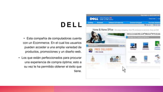 D E L L
• Esta compañía de computadoras cuenta
con un Ecommerce. En el cual los usuarios
pueden acceder a una amplia variedad de
productos, promociones y un diseño web.
• Los que están perfeccionados para procurar
una experiencia de compra óptima; esto a
su vez le ha permitido obtener el éxito que
tiene.
 