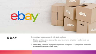 E B A Y Es conocido por realizar subastas de todo tipo de productos.
• Entre sus beneficios ofrece la oportunidad de que las personas se registren y puedan vender sus
productos directamente.
• Además, Ebay, cuenta con un programa de protección al comprador. Lo que representa una muestra
del buen servicio al cliente que éste brinda.
 