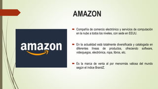 AMAZON
 Compañía de comercio electrónico y servicios de computación
en la nube a todos los niveles, con sede en EEUU.
 En la actualidad está totalmente diversificada y catalogada en
diferentes líneas de productos, ofreciendo software,
videojuegos, electrónica, ropa, libros, etc.
 Es la marca de venta al por menormás valiosa del mundo
según el índice BrandZ.
 