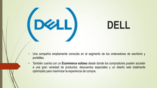 DELL
• Una compañía ampliamente conocida en el segmento de los ordenadores de escritorio y
portátiles.
• También cuenta con un Ecommerce exitoso desde donde los compradores pueden acceder
a una gran variedad de productos, descuentos especiales y un diseño web totalmente
optimizado para maximizar la experiencia de compra.
 