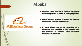 Alibaba
 Consorcio chino dedicado al comercio electrónico,
incluyendo portales de ventas al por mayor y menor.
 Ofrece servicios de pago en línea y un motor de
búsqueda de comparación de precios.
 El portal Alibaba.com se ha convertido en la
plataforma más conocida a nivel mundial para
que empresas de cualquier rubro encuentren
fabricantes de productos.
 