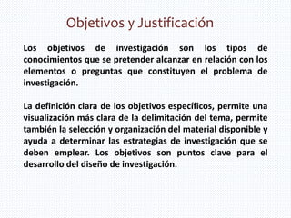 Objetivos y Justificación
Los objetivos de investigación son los tipos de
conocimientos que se pretender alcanzar en relación con los
elementos o preguntas que constituyen el problema de
investigación.
La definición clara de los objetivos específicos, permite una
visualización más clara de la delimitación del tema, permite
también la selección y organización del material disponible y
ayuda a determinar las estrategias de investigación que se
deben emplear. Los objetivos son puntos clave para el
desarrollo del diseño de investigación.
 