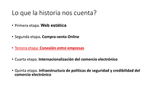 Lo que la historia nos cuenta?
• Primera etapa. Web estática
• Segunda etapa. Compra-venta Online
• Tercera etapa. Conexión entre empresas
• Cuarta etapa. Internacionalización del comercio electrónico
• Quinta etapa. Infraestructura de políticas de seguridad y credibilidad del
comercio electrónico
 