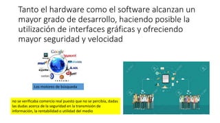 Tanto el hardware como el software alcanzan un
mayor grado de desarrollo, haciendo posible la
utilización de interfaces gráficas y ofreciendo
mayor seguridad y velocidad
Los motores de búsqueda
no se verificaba comercio real puesto que no se percibía, dadas
las dudas acerca de la seguridad en la transmisión de
información, la rentabilidad o utilidad del medio
 