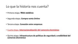 Lo que la historia nos cuenta?
• Primera etapa. Web estática
• Segunda etapa. Compra-venta Online
• Tercera etapa. Conexión entre empresas
• Cuarta etapa. Internacionalización del comercio electrónico
• Quinta etapa. Infraestructura de políticas de seguridad y credibilidad del
comercio electrónico
 