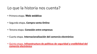 Lo que la historia nos cuenta?
• Primera etapa. Web estática
• Segunda etapa. Compra-venta Online
• Tercera etapa. Conexión entre empresas
• Cuarta etapa. Internacionalización del comercio electrónico
• Quinta etapa. Infraestructura de políticas de seguridad y credibilidad del
comercio electrónico
 
