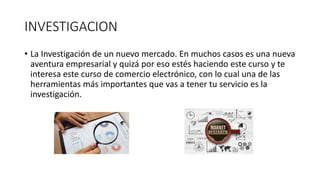 INVESTIGACION
• La Investigación de un nuevo mercado. En muchos casos es una nueva
aventura empresarial y quizá por eso estés haciendo este curso y te
interesa este curso de comercio electrónico, con lo cual una de las
herramientas más importantes que vas a tener tu servicio es la
investigación.
 