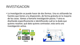 INVESTIGACION
• La investigación se puede hacer de dos formas. Una es utilizando las
fuentes que tienes a tu disposición, de forma gratuita en la mayoría
de los casos. Vamos a llamarle investigación pasiva. Y otra es
diseñando específicamente e identificando cuál es la duda que
quieres resolver, qué dato quieres contrastar; esta sería una
investigación activa.
 