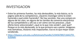 INVESTIGACION
• Entre las primeras fuentes, las más destacables, la más básica, es la
página web de tu competencia. ¿Quieres investigar cómo lo están
haciendo o qué están haciendo?. No hay secretos. Haz una compra en
alguno de los sites, en alguna de las tiendas de comercio electrónico
de tus competidores y ahí vas a ver cómo son los procesos. ¿Qué
oferta tiene seleccionada?, ¿qué es lo que más vende?, ¿por qué?
Porque es lo más destacado, es lo que primero van a poner. Imágenes
más llamativas, titulares más impactantes. Eso es lo que mejor están
vendiendo.
• https://dspace.uclv.edu.cu/bitstream/handle/123456789/11642/TD_
%20Adri
 