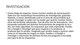 INVESTIGACION
• Tienes blogs de expertos, tienes muchos medios de comunicación.
Todo eso son maravillosas herramientas de investigación, gratuitas.
Además, si tienes identificado cuál es el área de conocimiento que
quieres investigar o cuáles son las dudas que quieres resolver tienes
otras herramientas adicionales. Una de ellas son los buscadores. Una
búsqueda realizada con distintas formulaciones de pregunta te va a
dar, con toda seguridad, las respuestas que estás esperando. Puedes
irte a Google e investigar qué pasa respecto a tu producto, al
producto que tú vendas. Imagínate qué vendes mapas y quieres saber
como es el mercado los mapas en Italia. Puedes ir a Google e
investigar y reformular de distintas formas esa pregunta o esa duda
para que te dé las respuestas.
 