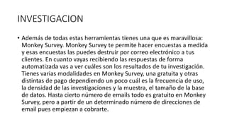 INVESTIGACION
• Además de todas estas herramientas tienes una que es maravillosa:
Monkey Survey. Monkey Survey te permite hacer encuestas a medida
y esas encuestas las puedes destruir por correo electrónico a tus
clientes. En cuanto vayas recibiendo las respuestas de forma
automatizada vas a ver cuáles son los resultados de tu investigación.
Tienes varias modalidades en Monkey Survey, una gratuita y otras
distintas de pago dependiendo un poco cuál es la frecuencia de uso,
la densidad de las investigaciones y la muestra, el tamaño de la base
de datos. Hasta cierto número de emails todo es gratuito en Monkey
Survey, pero a partir de un determinado número de direcciones de
email pues empiezan a cobrarte.
 