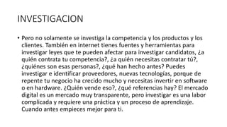 INVESTIGACION
• Pero no solamente se investiga la competencia y los productos y los
clientes. También en internet tienes fuentes y herramientas para
investigar leyes que te pueden afectar para investigar candidatos, ¿a
quién contrata tu competencia?, ¿a quién necesitas contratar tú?,
¿quiénes son esas personas?, ¿qué han hecho antes? Puedes
investigar e identificar proveedores, nuevas tecnologías, porque de
repente tu negocio ha crecido mucho y necesitas invertir en software
o en hardware. ¿Quién vende eso?, ¿qué referencias hay? El mercado
digital es un mercado muy transparente, pero investigar es una labor
complicada y requiere una práctica y un proceso de aprendizaje.
Cuando antes empieces mejor para ti.
 
