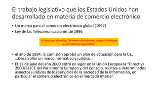 El trabajo legislativo que los Estados Unidos han
desarrollado en materia de comercio electrónico
• Un marco para el comercio electrónico global (1997)
• Ley de las Telecomunicaciones de 1996
• el año de 1994, la Comisión aprobó un plan de actuación para la UE,
…Desarrollar un marco normativo y jurídico.
• El 17 de julio del año 2000 entró en vigor en la Unión Europea la “Directiva
2000/31/CE del Parlamento Europeo y del Consejo, relativa a determinados
aspectos jurídicos de los servicios de la sociedad de la información, en
particular el comercio electrónico en el mercado interior
Al Gore que sintetiza: “Primero el Hardware, luego el Software
y por último la legislación”
 