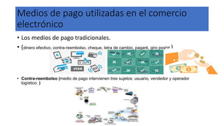 Medios de pago utilizadas en el comercio
electrónico
• Los medios de pago tradicionales.
• (dinero efectivo, contra-reembolso, cheque, letra de cambio, pagaré, giro postal )
• Contra-reembolso (medio de pago intervienen tres sujetos: usuario, vendedor y operador
logístico. )
 