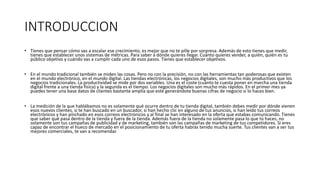 INTRODUCCION
• Tienes que pensar cómo vas a escalar ese crecimiento, es mejor que no te pille por sorpresa. Además de esto tienes que medir,
tienes que establecer unos sistemas de métricas. Para saber a dónde quieres llegar. Cuánto quieres vender, a quién, quién es tu
público objetivo y cuándo vas a cumplir cada uno de esos pasos. Tienes que establecer objetivos.
• En el mundo tradicional también se miden las cosas. Pero no con la precisión, no con las herramientas tan poderosas que existen
en el mundo electrónico, en el mundo digital. Las tiendas electrónicas, los negocios digitales, son mucho más productivos que los
negocios tradicionales. La productividad se mide por dos variables. Una es el coste (cuánto te cuesta poner en marcha una tienda
digital frente a una tienda física) y la segunda es el tiempo. Los negocios digitales son mucho más rápidos. En el primer mes ya
puedes tener una base datos de clientes bastante amplia que esté generándote buenas cifras de negocio si lo haces bien.
• La medición de la que hablábamos no es solamente qué ocurre dentro de tu tienda digital, también debes medir por dónde vienen
esos nuevos clientes, si te han buscado en un buscador, si han hecho clic en alguno de tus anuncios, si han leído tus correos
electrónicos y han pinchado en esos correos electrónicos y al final se han interesado en la oferta que estabas comunicando. Tienes
que saber qué pasa dentro de la tienda y fuera de la tienda. Además fuera de la tienda no solamente pasa lo que tú haces, no
solamente son tus campañas de publicidad y de marketing, también son las campañas de marketing de tus competidores. Si eres
capaz de encontrar el hueco de mercado en el posicionamiento de tu oferta habrás tenido mucha suerte. Tus clientes van a ser tus
mejores comerciales, te van a recomendar.
 