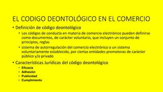 EL CODIGO DEONTOLÓGICO EN EL COMERCIO
• Definición de código deontológico
• Los códigos de conducta en materia de comercio electrónico pueden definirse
como documentos, de carácter voluntario, que incluyen un conjunto de
principios, reglas
• sistema de autorregulación del comercio electrónico o un sistema
voluntariamente establecido, por ciertas entidades promotoras de carácter
público y/o privado
• Características Jurídicas del código deontológico
• Eficacia
• Adhesión
• Publicidad
• Cumplimiento
 