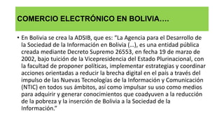 COMERCIO ELECTRÓNICO EN BOLIVIA….
• En Bolivia se crea la ADSIB, que es: “La Agencia para el Desarrollo de
la Sociedad de la Información en Bolivia (…), es una entidad pública
creada mediante Decreto Supremo 26553, en fecha 19 de marzo de
2002, bajo tuición de la Vicepresidencia del Estado Plurinacional, con
la facultad de proponer políticas, implementar estrategias y coordinar
acciones orientadas a reducir la brecha digital en el país a través del
impulso de las Nuevas Tecnologías de la Información y Comunicación
(NTIC) en todos sus ámbitos, así como impulsar su uso como medios
para adquirir y generar conocimientos que coadyuven a la reducción
de la pobreza y la inserción de Bolivia a la Sociedad de la
Información.”
 
