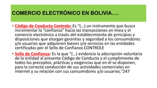 COMERCIO ELECTRÓNICO EN BOLIVIA….
• Código de Conducta Controle: Es “(…) un instrumento que busca
incrementar la “confianza” hacia las transacciones en línea y el
comercio electrónico a través del establecimiento de principios y
disposiciones que otorgan garantías y seguridad a los consumidores
y/o usuarios que adquieren bienes y/o servicios en las entidades
certificadas por el Sello de Confianza CONTROLE
• Sello de Confianza: Es la que “(…) evidencia la adscripción voluntaria
de la entidad al presente Código de Conducta y el cumplimiento de
todos los preceptos, prácticas y exigencias que en él se disponen,
para la correcta conducción de sus actividades comerciales en
Internet y su relación con sus consumidores y/o usuarios.”247
 