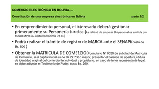 COMERCIO ELECTRÓNICO EN BOLIVIA….
Constitución de una empresa electrónica en Bolivia parte 1/2
• En emprendimiento personal, el interesado deberá gestionar
primeramente su Personería Jurídica.(La calidad de empresa Unipersonal es emitida por
FUNDEMPRESA, costo homonimia 78 Bs )
• Podrá realizar el trámite de registro de MARCA ante el SENAPI(costo de
Bs. 500 )
• Obtener la MATRICULA DE COMERCIO(Formulario Nº 0020 de solicitud de Matrícula
de Comercio, si el capital inicial es de Bs 27.736 o mayor, presentar el balance de apertura,cédula
de identidad original del comerciante individual o propietario, en caso de tener representante legal,
se debe adjuntar el Testimonio de Poder, costo Bs. 260.
 