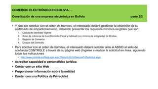 COMERCIO ELECTRÓNICO EN BOLIVIA….
Constitución de una empresa electrónica en Bolivia parte 2/2
• Y casi por concluir con el orden de trámites, el interesado deberá gestionar la obtención de su
certificado de empadronamiento, debiendo presentar los requisitos mínimos exigibles que son:
1. Cedula de Identidad Vigente
2. Aviso de cobranza de Luz (Domicilio Fiscal y habitual) con mínimo de antigüedad de 60 días.
3. Registro de Comercio
4. Croquis del Domicilio
• Para concluir con el orden de trámites, el interesado deberá solicitar ante el ABSID el sello de
confianza CONTROLE a través de su página web (Ingrese a realizar la solicitud en línea, siguiendo
todas las indicaciones
• http://www.controle.bo/RegLogin.aspx?ReturnUrl=%2fsecure%2fsolicitud.aspx
• Acreditar capacidad o personalidad jurídica
• Contar con un sitio Web
• Proporcionar información sobre la entidad
• Contar con una Política de Privacidad
 