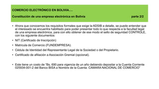 COMERCIO ELECTRÓNICO EN BOLIVIA….
Constitución de una empresa electrónica en Bolivia parte 2/2
• Ahora que conocemos los requisitos formales que exige la ADSIB a detalle, se puede entender que
el interesado se encuentra habilitado para poder presentar todo lo que respecta a la facultad legal
de una empresa electrónica, para con ello obtener de ese modo el sello de seguridad CONTROLE,
con los siguiente documentos:
• NIT (Certificado de Inscripción)
• Matricula de Comercio (FUNDEMPRESA).
• Cédula de Identidad del Representante Legal de la Sociedad o del Propietario.
• Certificado de afiliación a Asociación Gremial (opcional).
• Este tiene un costo de “Bs. 690 para vigencia de un año debiendo depositar a la Cuenta Corriente
025934-001-2 del Banco BISA a Nombre de la Cuenta: CAMARA NACIONAL DE COMERCIO”
 