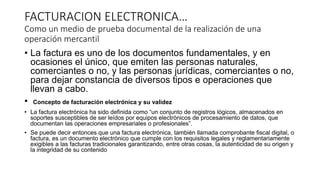 FACTURACION ELECTRONICA…
Como un medio de prueba documental de la realización de una
operación mercantil
• La factura es uno de los documentos fundamentales, y en
ocasiones el único, que emiten las personas naturales,
comerciantes o no, y las personas jurídicas, comerciantes o no,
para dejar constancia de diversos tipos e operaciones que
llevan a cabo.
• Concepto de facturación electrónica y su validez
• La factura electrónica ha sido definida como “un conjunto de registros lógicos, almacenados en
soportes susceptibles de ser leídos por equipos electrónicos de procesamiento de datos, que
documentan las operaciones empresariales o profesionales”.
• Se puede decir entonces que una factura electrónica, también llamada comprobante fiscal digital, o
factura, es un documento electrónico que cumple con los requisitos legales y reglamentariamente
exigibles a las facturas tradicionales garantizando, entre otras cosas, la autenticidad de su origen y
la integridad de su contenido
 