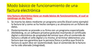 Modo básico de funcionamiento de una
factura electrónica
Una factura electrónica tiene un modo básico de funcionamiento, el cual se
construye en dos fases:
1. Se inserta los datos mediante un programa sencillo (Excel como ejemplo)
la factura tal y como se ha hecho siempre y se almacena en un fichero de
datos.
2. Posteriormente se procede a su firma con un programa especializado
(XolidoSing, es un software privativo gratuito) insertando el certificado
digital o electrónico de propiedad del emisor que cifra el contenido de
factura y añade el sello digital a la misma; al terminar obtenemos una
factura que nos garantiza que la persona física o jurídica que firmó la
factura es quien dice ser (autenticidad). Que el contenido de la factura
no ha sido alterado (integridad).
 